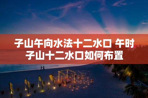 子山午向水法十二水口 午时子山十二水口如何布置