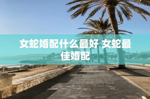 女蛇婚配什么最好 女蛇最佳婚配