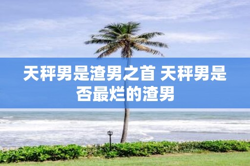 天秤男是渣男之首 天秤男是否最烂的渣男