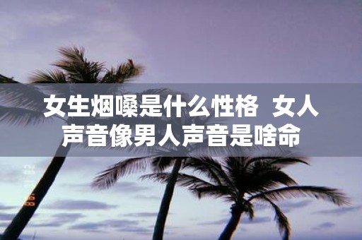 女生烟嗓是什么性格 女人声音像男人声音是啥命