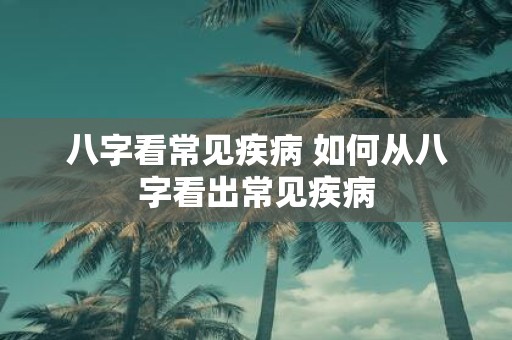 八字看常见疾病 如何从八字看出常见疾病
