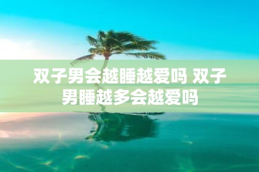 双子男会越睡越爱吗 双子男睡越多会越爱吗
