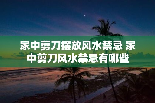 家中剪刀摆放风水禁忌 家中剪刀风水禁忌有哪些