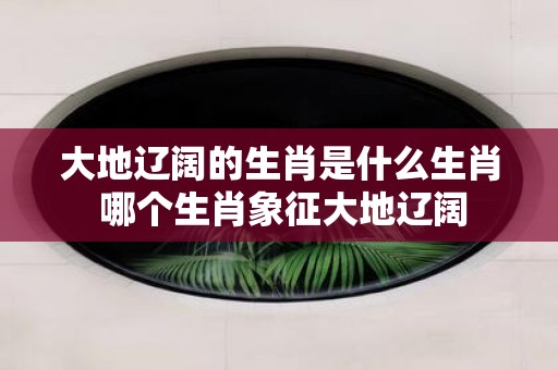 大地辽阔的生肖是什么生肖 哪个生肖象征大地辽阔
