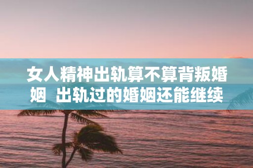 女人精神出轨算不算背叛婚姻 出轨过的婚姻还能继续吗