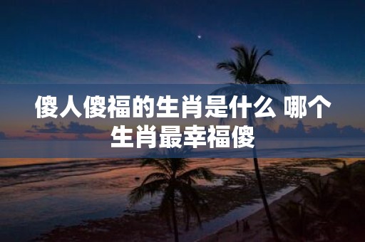 傻人傻福的生肖是什么 哪个生肖最幸福傻
