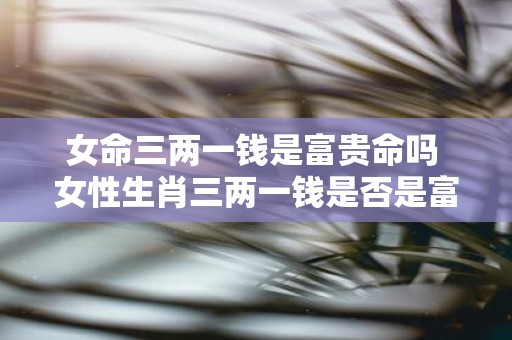 女命三两一钱是富贵命吗 女性生肖三两一钱是否是富贵命