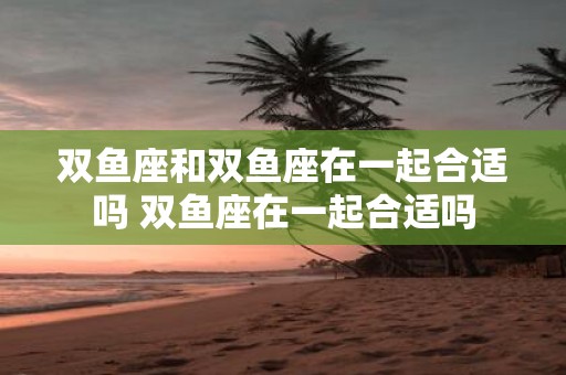 双鱼座和双鱼座在一起合适吗 双鱼座在一起合适吗