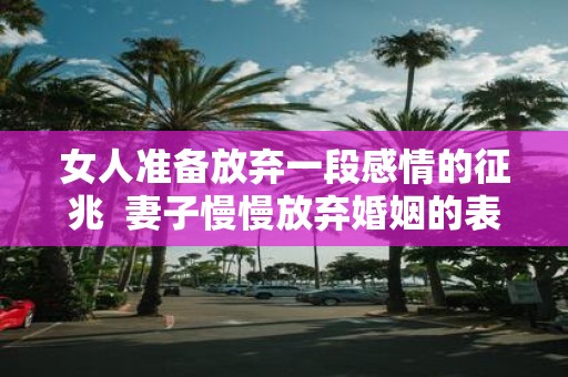女人准备放弃一段感情的征兆 妻子慢慢放弃婚姻的表现