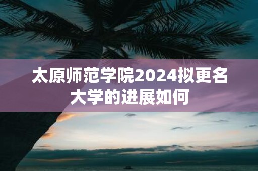 太原师范学院2025拟更名大学的进展如何
