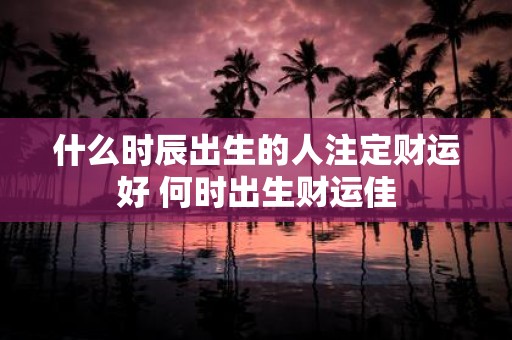 什么时辰出生的人注定财运好 何时出生财运佳