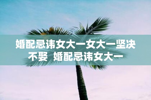 婚配忌讳女大一女大一坚决不娶 婚配忌讳女大一