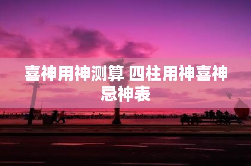 喜神用神测算 四柱用神喜神忌神表