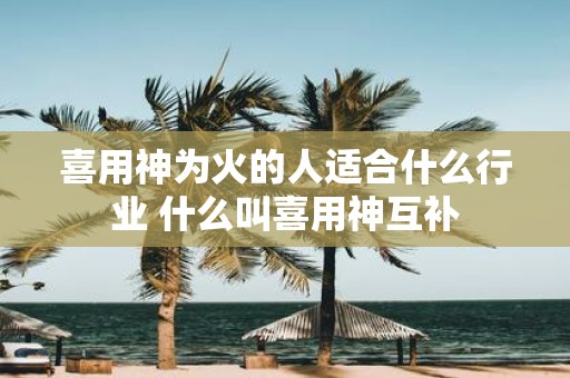 喜用神为火的人适合什么行业 什么叫喜用神互补