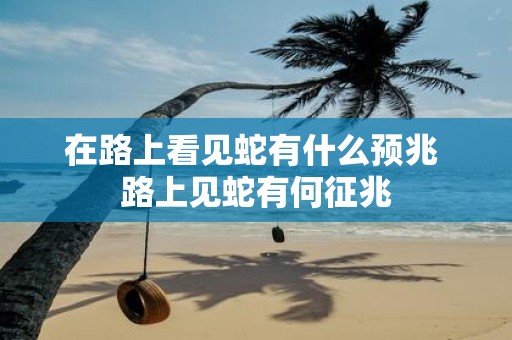在路上看见蛇有什么预兆 路上见蛇有何征兆