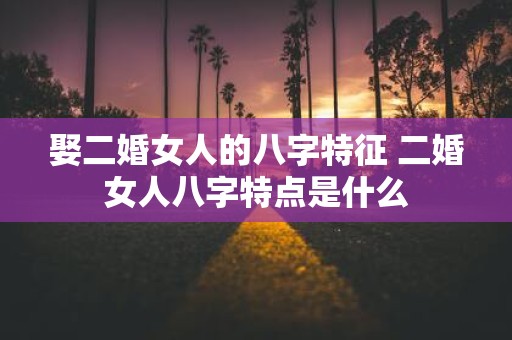 娶二婚女人的八字特征 二婚女人八字特点是什么