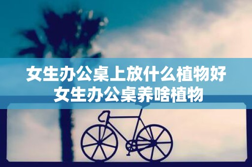 女生办公桌上放什么植物好 女生办公桌养啥植物