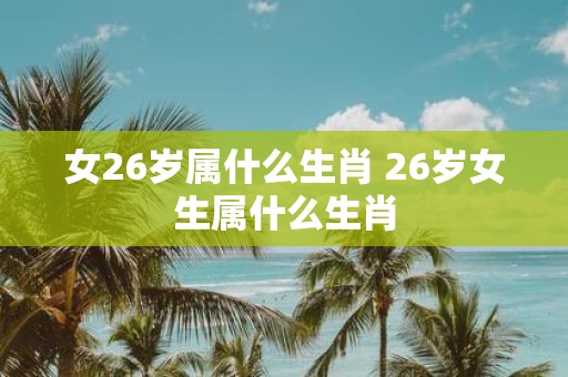 女26岁属什么生肖 26岁女生属什么生肖