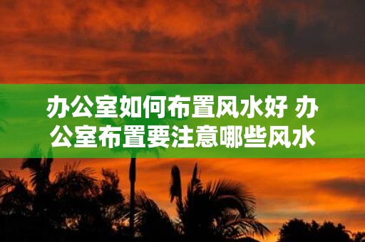 办公室如何布置风水好 办公室布置要注意哪些风水