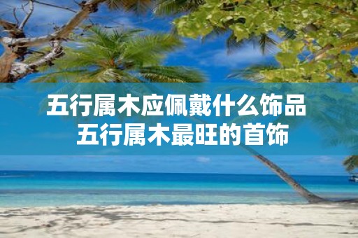 五行属木应佩戴什么饰品 五行属木最旺的首饰