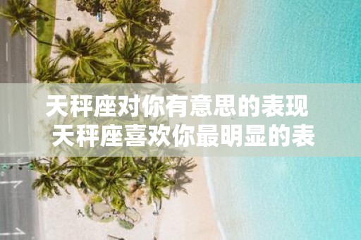 天秤座对你有意思的表现 天秤座喜欢你最明显的表现