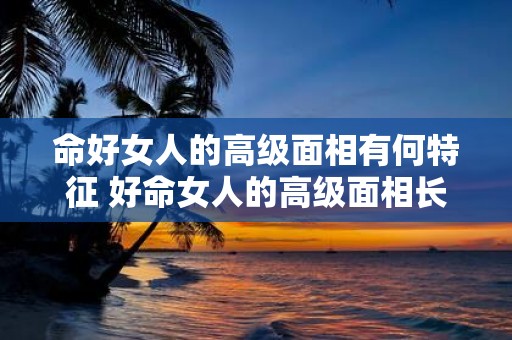 命好女人的高级面相有何特征 好命女人的高级面相长什么样