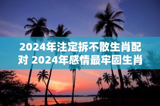 2025年注定拆不散生肖配对 2025年感情最牢固生肖情侣