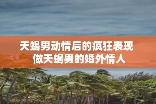 天蝎男动情后的疯狂表现 做天蝎男的婚外情人