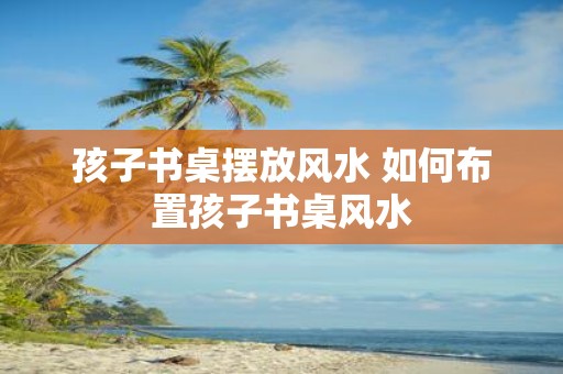 孩子书桌摆放风水 如何布置孩子书桌风水