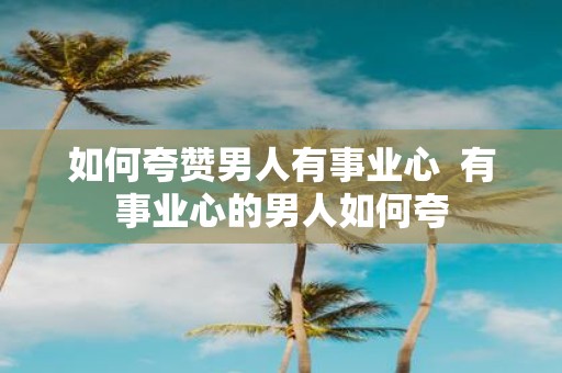 如何夸赞男人有事业心 有事业心的男人如何夸