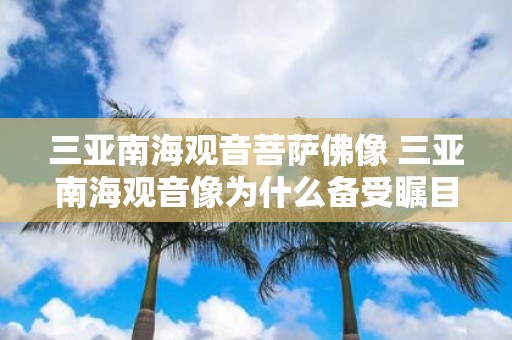 三亚南海观音菩萨佛像 三亚南海观音像为什么备受瞩目