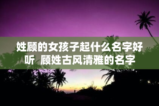 姓顾的女孩子起什么名字好听 顾姓古风清雅的名字