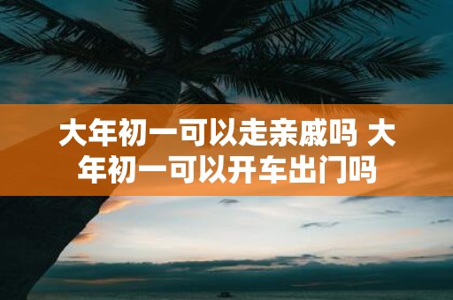 大年初一可以走亲戚吗 大年初一可以开车出门吗