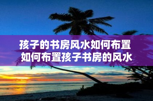孩子的书房风水如何布置 如何布置孩子书房的风水