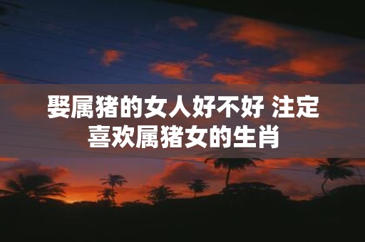 娶属猪的女人好不好 注定喜欢属猪女的生肖