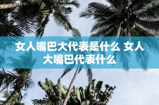 女人嘴巴大代表是什么 女人大嘴巴代表什么