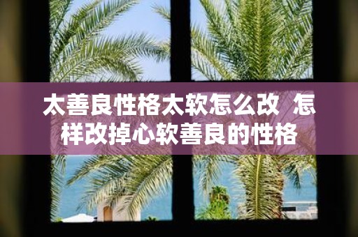 太善良性格太软怎么改 怎样改掉心软善良的性格