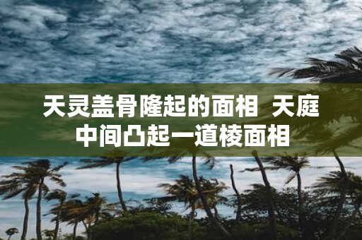 天灵盖骨隆起的面相 天庭中间凸起一道棱面相