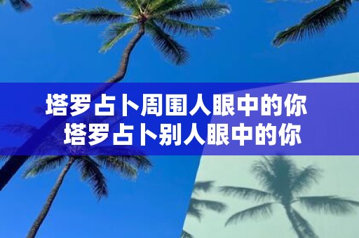 塔罗占卜周围人眼中的你 塔罗占卜别人眼中的你 塔罗占卜周围人眼中的你 塔罗占卜别人眼中的你