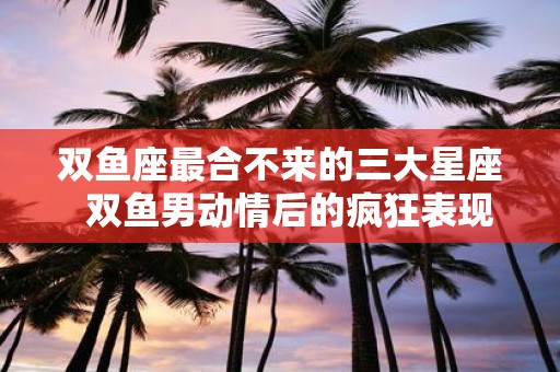 双鱼座最合不来的三大星座 双鱼男动情后的疯狂表现