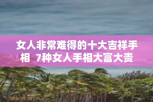 女人非常难得的十大吉祥手相 7种女人手相大富大贵