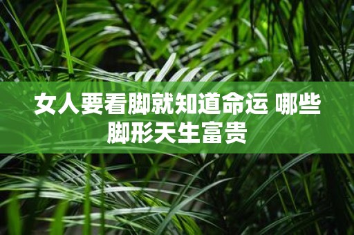 女人要看脚就知道命运 哪些脚形天生富贵
