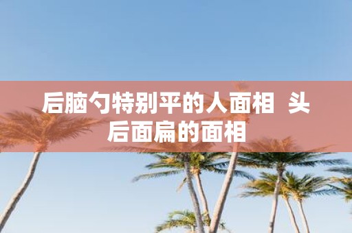 后脑勺特别平的人面相 头后面扁的面相