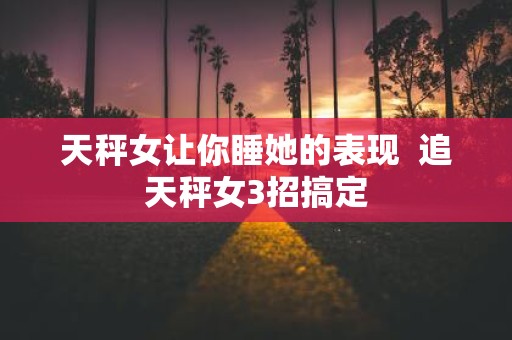 天秤女让你睡她的表现 追天秤女3招搞定