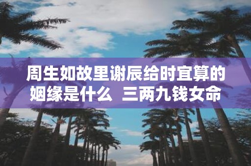 周生如故里谢辰给时宜算的姻缘是什么 三两九钱女命看配偶