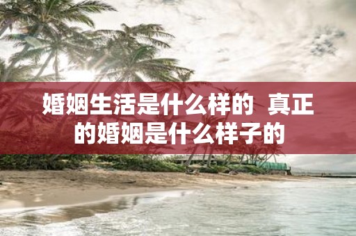 婚姻生活是什么样的 真正的婚姻是什么样子的