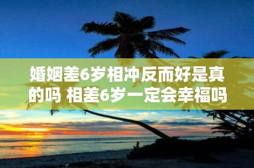 婚姻差6岁相冲反而好是真的吗 相差6岁一定会幸福吗