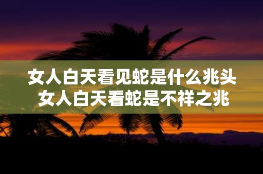 女人白天看见蛇是什么兆头 女人白天看蛇是不祥之兆吗