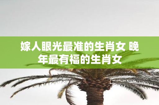 嫁人眼光最准的生肖女 晚年最有福的生肖女