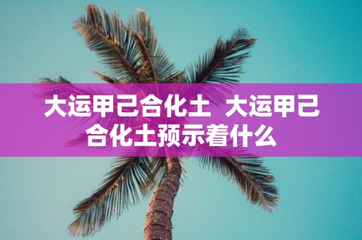 大运甲己合化土 大运甲己合化土预示着什么